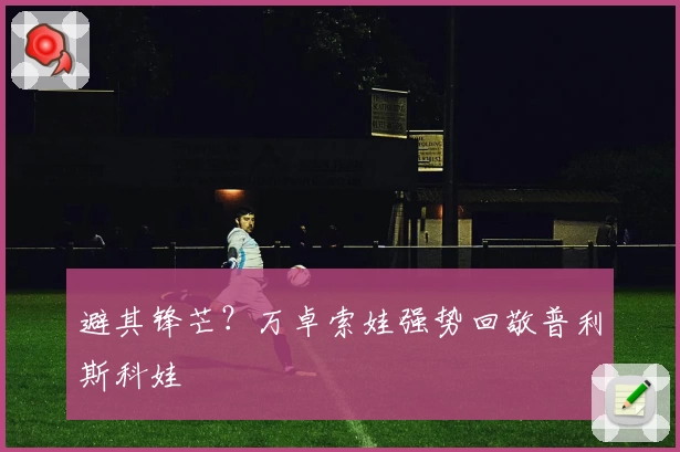 避其锋芒？万卓索娃强势回敬普利斯科娃