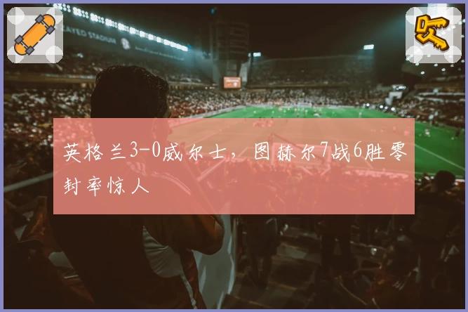 英格兰3-0威尔士,图赫尔7战6胜零封率惊人