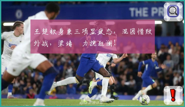 王楚钦身兼三项显疲态，混团惜败外战，梁靖崑力挽狂澜！