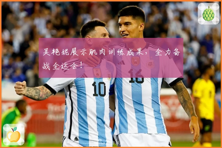 吴艳妮展示肌肉训练成果，全力备战全运会！