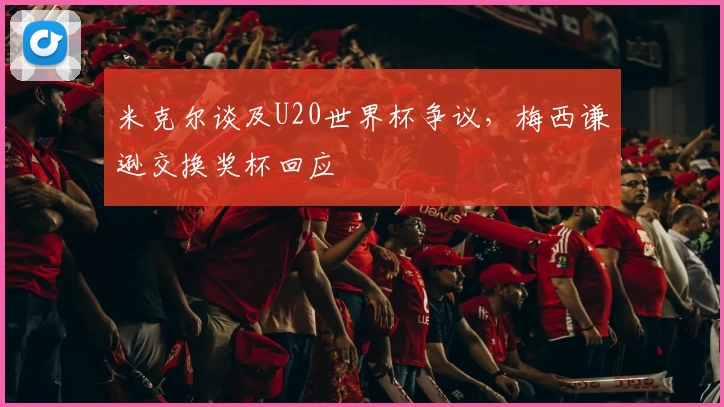 米克尔谈及U20世界杯争议，梅西谦逊交换奖杯回应