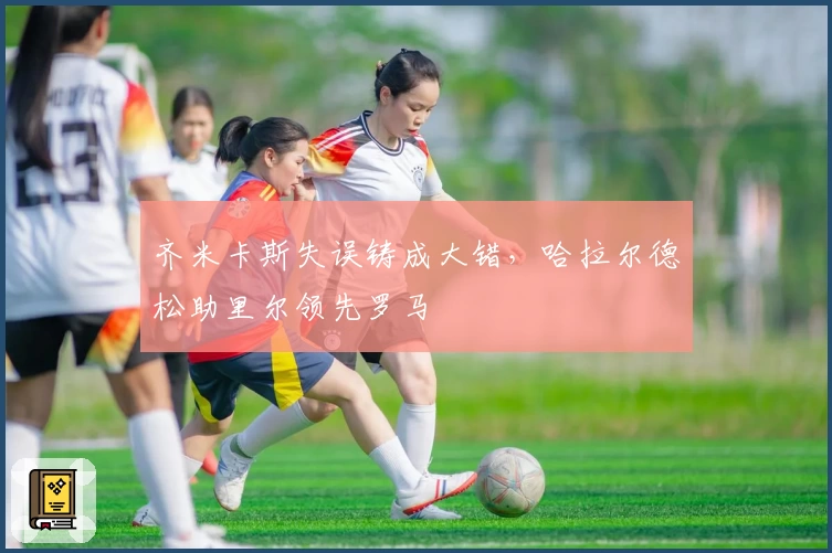 齐米卡斯失误铸成大错，哈拉尔德松助里尔领先罗马