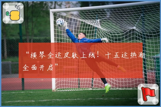 “横琴全运皮肤上线！十五运热潮全面开启”