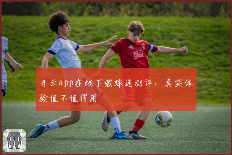 开云app在线下载球迷测评,真实体验值不值得用