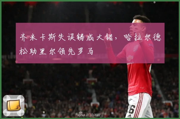 齐米卡斯失误铸成大错，哈拉尔德松助里尔领先罗马