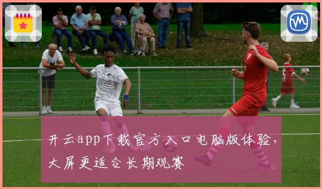 开云app下载官方入口电脑版体验，大屏更适合长期观赛