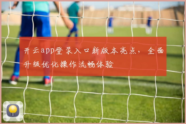 开云app登录入口新版本亮点，全面升级优化操作流畅体验